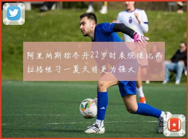阿里纳斯称乔丹22岁时表现堪比弗拉格练习一夏天将更为强大