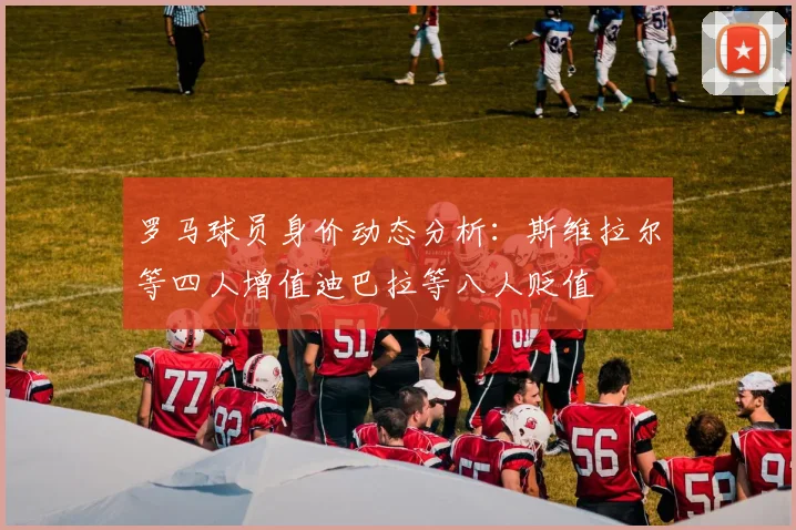 罗马球员身价动态分析：斯维拉尔等四人增值迪巴拉等八人贬值