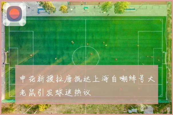 申花新援拉唐抵达上海自嘲绰号大老鼠引发球迷热议
