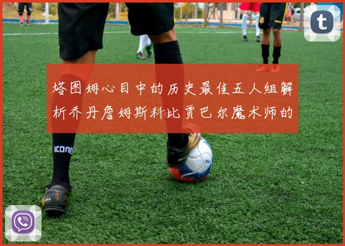 塔图姆心目中的历史最佳五人组解析乔丹詹姆斯科比贾巴尔魔术师的传奇魅力