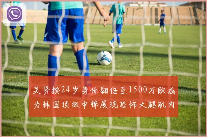 吴贤揆24岁身价翻倍至1500万欧成为韩国顶级中锋展现恐怖大腿肌肉