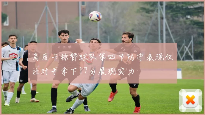 乌度卡称赞球队第四节防守表现仅让对手拿下17分展现实力