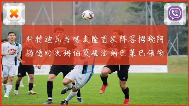 科特迪瓦与喀麦隆首发阵容揭晓阿玛德对决姆伯莫福法纳巴莱巴领衔出战