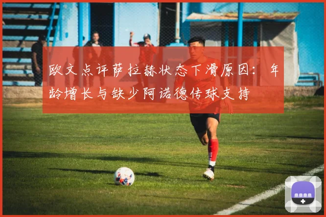 欧文点评萨拉赫状态下滑原因：年龄增长与缺少阿诺德传球支持