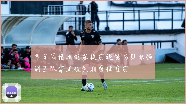 华子因情绪低落提前退场戈贝尔强调团队需正视失利勇往直前