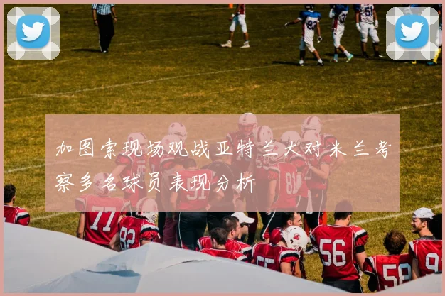 加图索现场观战亚特兰大对米兰考察多名球员表现分析