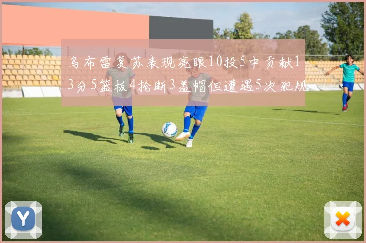乌布雷复苏表现亮眼10投5中贡献13分5篮板4抢断3盖帽但遭遇5次犯规