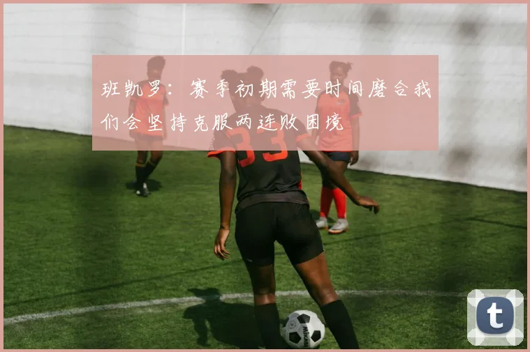 班凯罗：赛季初期需要时间磨合我们会坚持克服两连败困境