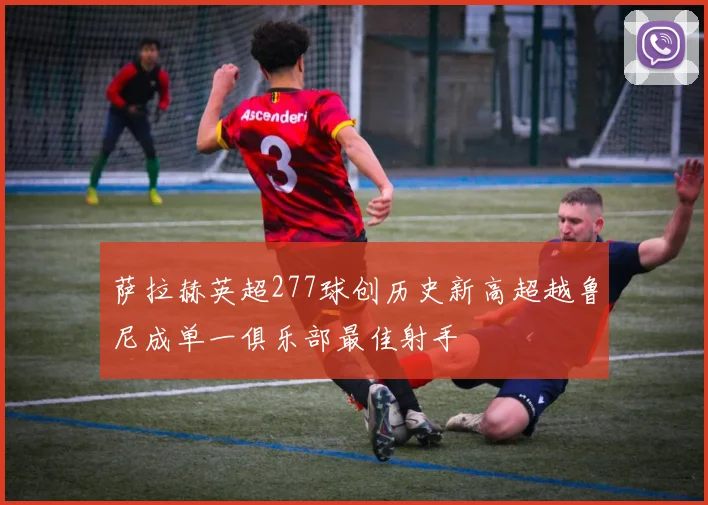 萨拉赫英超277球创历史新高超越鲁尼成单一俱乐部最佳射手