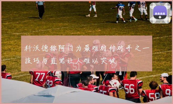 科沃德称阿门为最难对付对手之一技巧与直觉让人难以突破