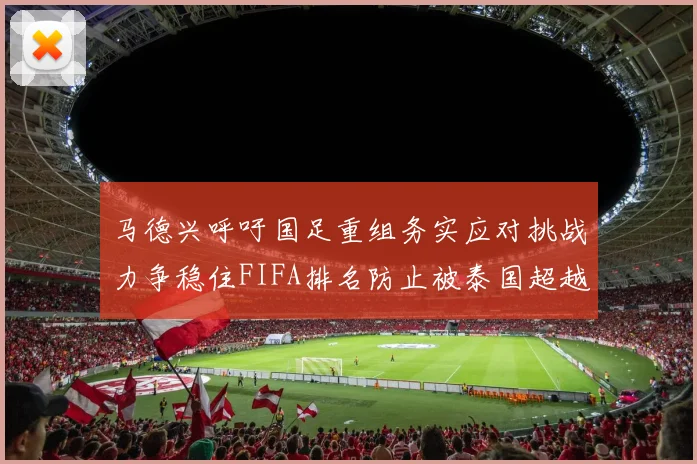 马德兴呼吁国足重组务实应对挑战力争稳住FIFA排名防止被泰国超越